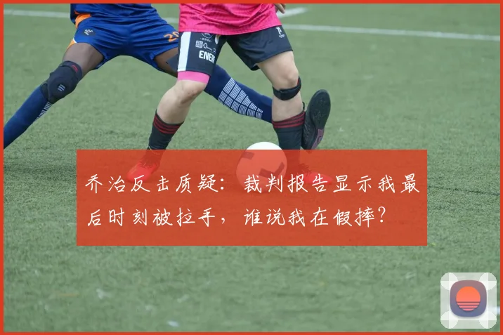 乔治反击质疑：裁判报告显示我最后时刻被拉手，谁说我在假摔？