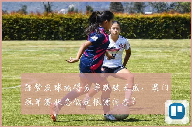 陈梦发球轮得分率跌破五成，澳门冠军赛状态低迷根源何在？